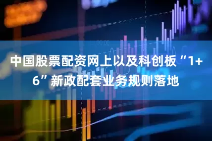 中国股票配资网上以及科创板“1+6”新政配套业务规则落地